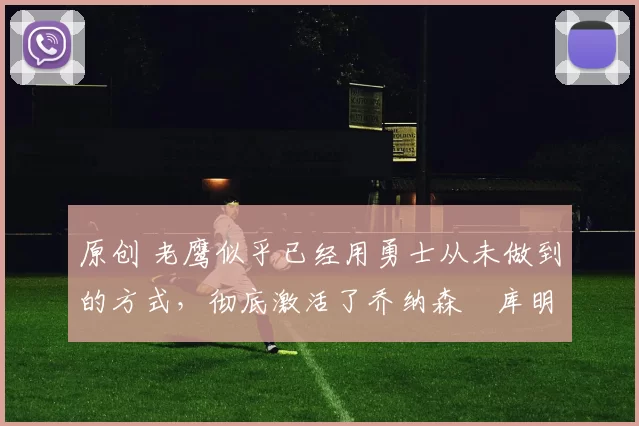 原创 老鹰似乎已经用勇士从未做到的方式，彻底激活了乔纳森・库明加