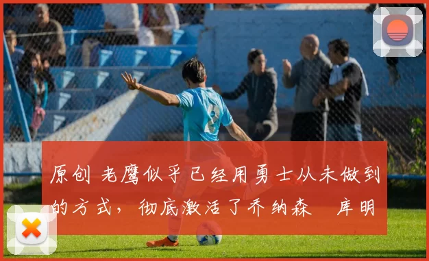 原创 老鹰似乎已经用勇士从未做到的方式,彻底激活了乔纳森・库明加