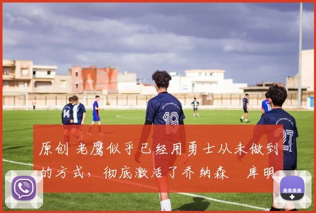 原创 老鹰似乎已经用勇士从未做到的方式，彻底激活了乔纳森・库明加