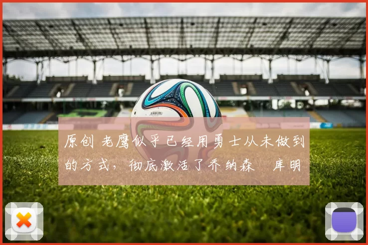 原创 老鹰似乎已经用勇士从未做到的方式，彻底激活了乔纳森・库明加