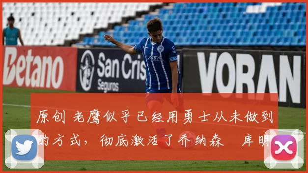 原创 老鹰似乎已经用勇士从未做到的方式，彻底激活了乔纳森・库明加