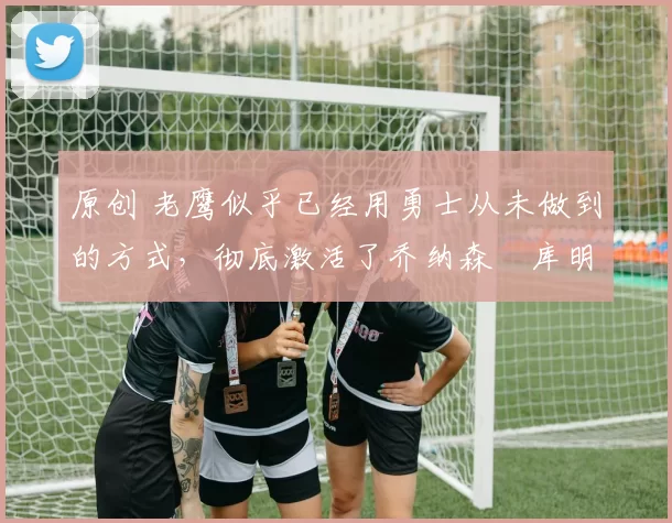 原创 老鹰似乎已经用勇士从未做到的方式，彻底激活了乔纳森・库明加