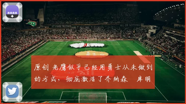 原创 老鹰似乎已经用勇士从未做到的方式,彻底激活了乔纳森・库明加