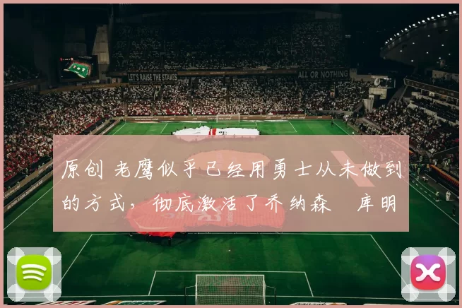 原创 老鹰似乎已经用勇士从未做到的方式,彻底激活了乔纳森・库明加