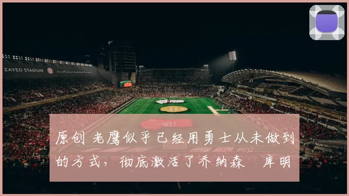 原创 老鹰似乎已经用勇士从未做到的方式,彻底激活了乔纳森・库明加