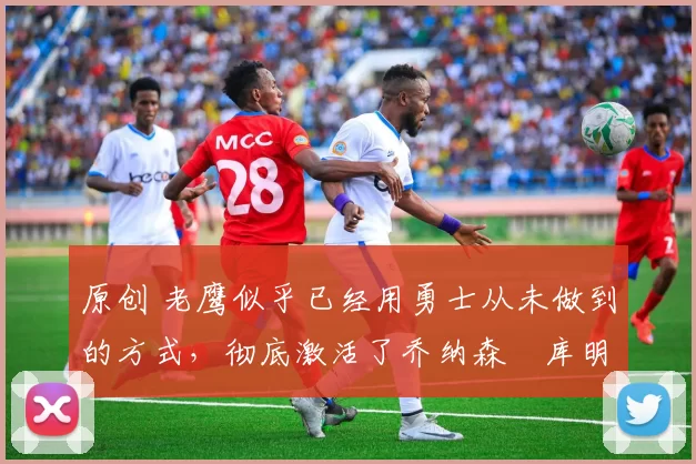 原创 老鹰似乎已经用勇士从未做到的方式,彻底激活了乔纳森・库明加