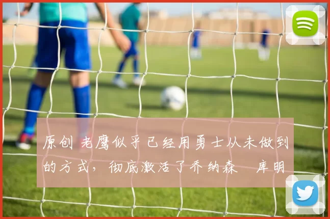 原创 老鹰似乎已经用勇士从未做到的方式,彻底激活了乔纳森・库明加