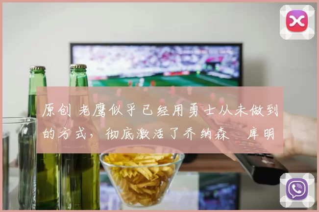 原创 老鹰似乎已经用勇士从未做到的方式，彻底激活了乔纳森・库明加