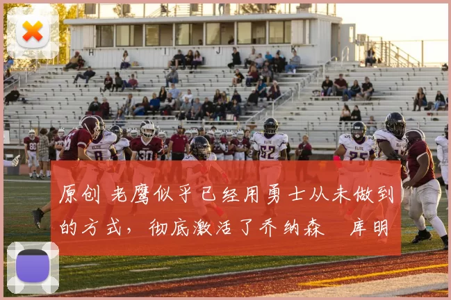 原创 老鹰似乎已经用勇士从未做到的方式，彻底激活了乔纳森・库明加