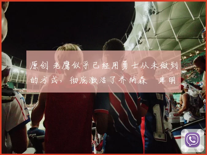 原创 老鹰似乎已经用勇士从未做到的方式，彻底激活了乔纳森・库明加