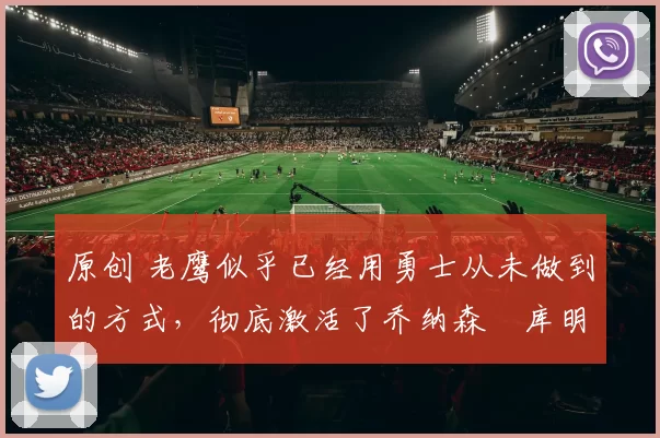 原创 老鹰似乎已经用勇士从未做到的方式，彻底激活了乔纳森・库明加