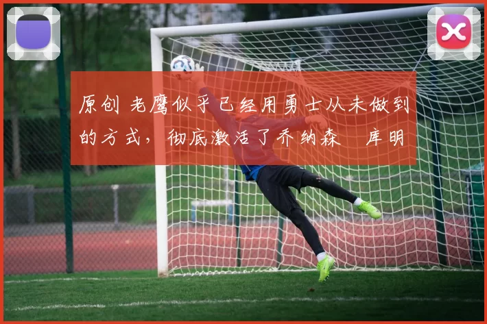 原创 老鹰似乎已经用勇士从未做到的方式，彻底激活了乔纳森・库明加