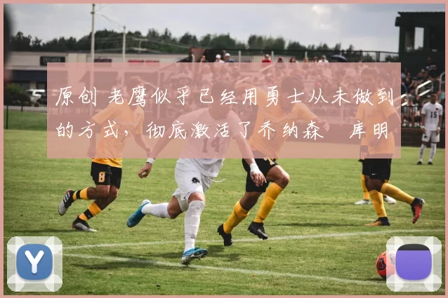 原创 老鹰似乎已经用勇士从未做到的方式,彻底激活了乔纳森・库明加