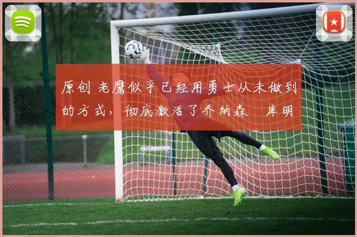 原创 老鹰似乎已经用勇士从未做到的方式,彻底激活了乔纳森・库明加