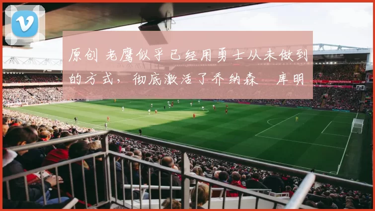 原创 老鹰似乎已经用勇士从未做到的方式，彻底激活了乔纳森・库明加