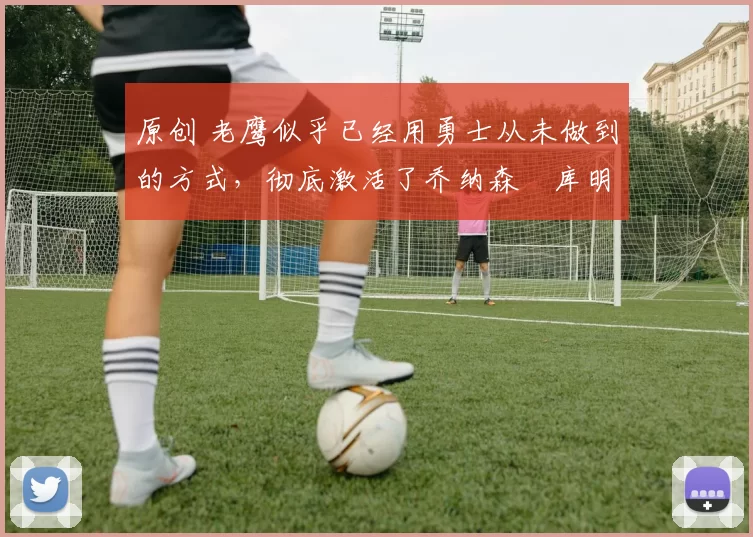 原创 老鹰似乎已经用勇士从未做到的方式,彻底激活了乔纳森・库明加