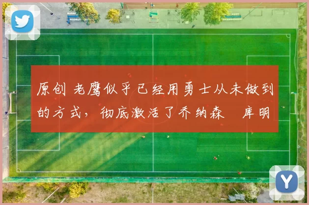 原创 老鹰似乎已经用勇士从未做到的方式，彻底激活了乔纳森・库明加