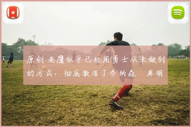 原创 老鹰似乎已经用勇士从未做到的方式,彻底激活了乔纳森・库明加