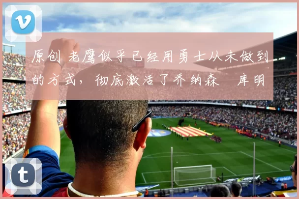 原创 老鹰似乎已经用勇士从未做到的方式，彻底激活了乔纳森・库明加