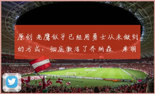 原创 老鹰似乎已经用勇士从未做到的方式，彻底激活了乔纳森・库明加