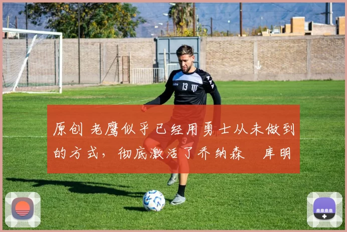 原创 老鹰似乎已经用勇士从未做到的方式,彻底激活了乔纳森・库明加