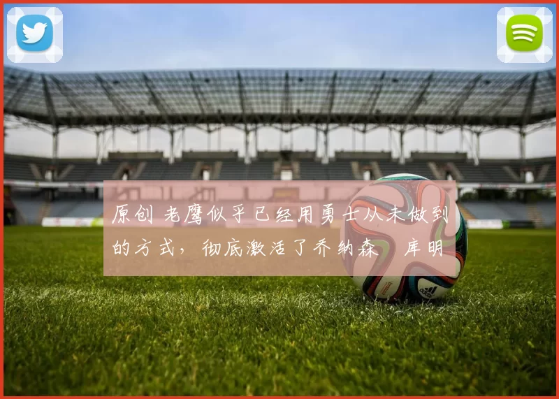 原创 老鹰似乎已经用勇士从未做到的方式，彻底激活了乔纳森・库明加