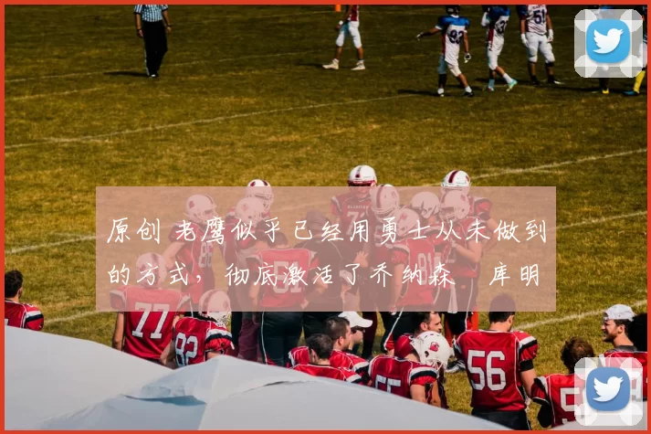 原创 老鹰似乎已经用勇士从未做到的方式，彻底激活了乔纳森・库明加