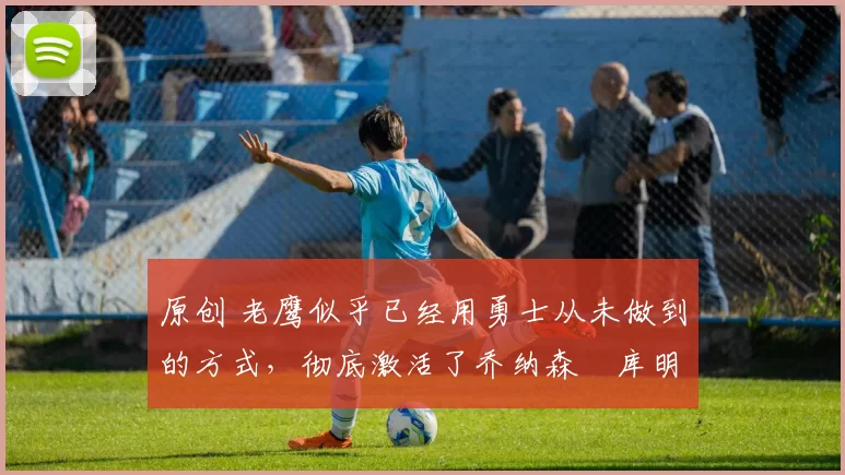 原创 老鹰似乎已经用勇士从未做到的方式，彻底激活了乔纳森・库明加