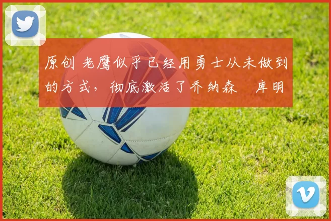 原创 老鹰似乎已经用勇士从未做到的方式，彻底激活了乔纳森・库明加