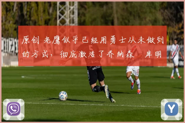 原创 老鹰似乎已经用勇士从未做到的方式,彻底激活了乔纳森・库明加