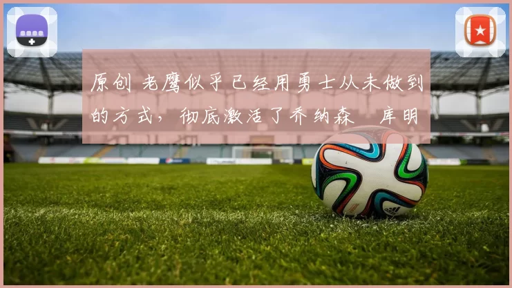 原创 老鹰似乎已经用勇士从未做到的方式，彻底激活了乔纳森・库明加