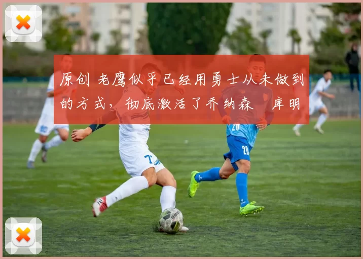 原创 老鹰似乎已经用勇士从未做到的方式,彻底激活了乔纳森・库明加