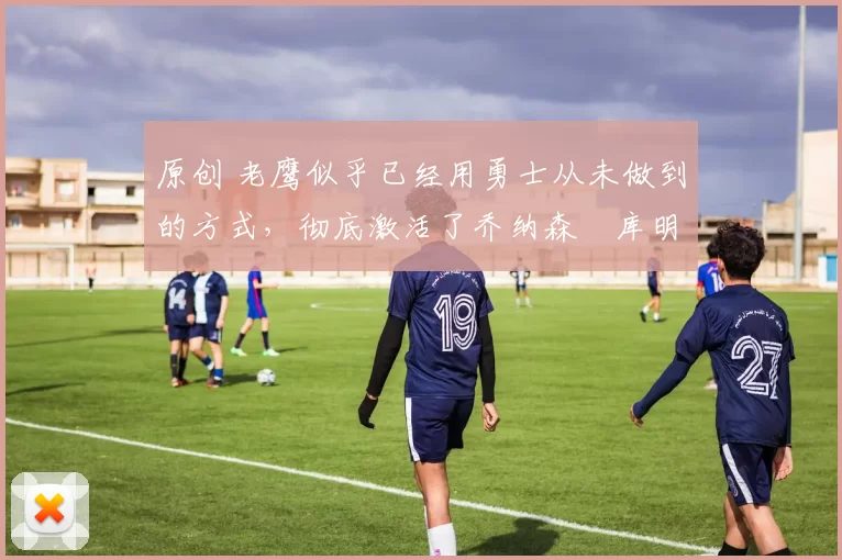 原创 老鹰似乎已经用勇士从未做到的方式,彻底激活了乔纳森・库明加