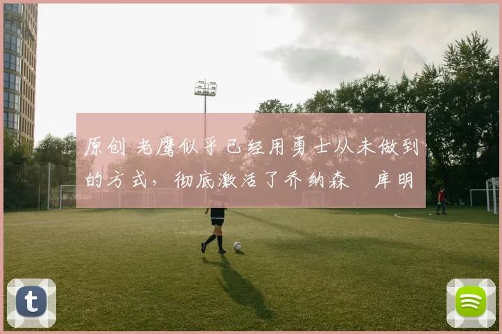 原创 老鹰似乎已经用勇士从未做到的方式，彻底激活了乔纳森・库明加