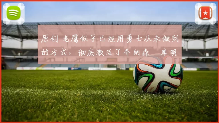 原创 老鹰似乎已经用勇士从未做到的方式，彻底激活了乔纳森・库明加