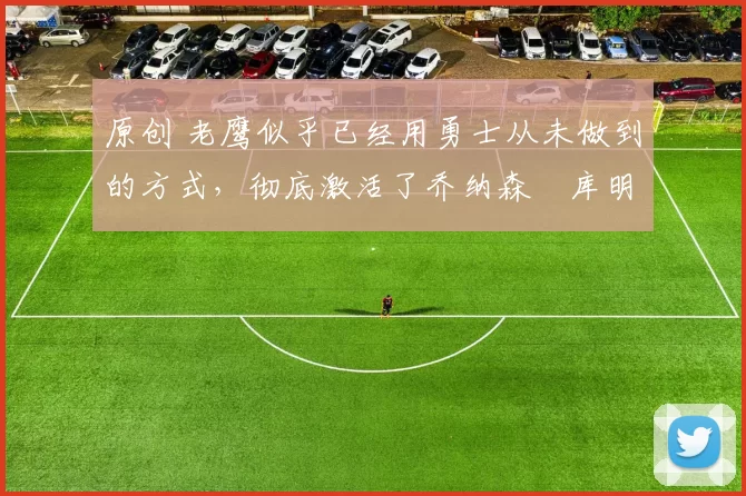 原创 老鹰似乎已经用勇士从未做到的方式,彻底激活了乔纳森・库明加