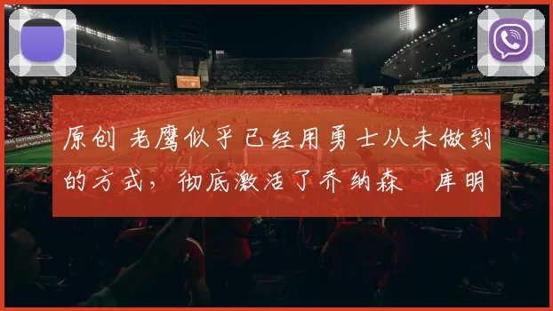 原创 老鹰似乎已经用勇士从未做到的方式，彻底激活了乔纳森・库明加