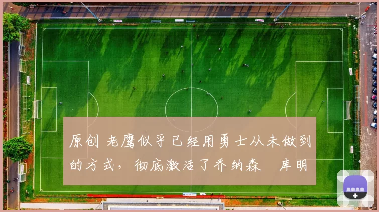 原创 老鹰似乎已经用勇士从未做到的方式,彻底激活了乔纳森・库明加