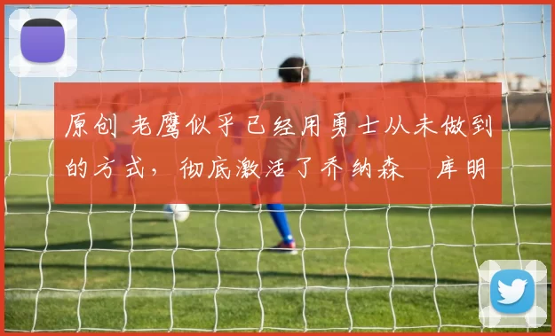 原创 老鹰似乎已经用勇士从未做到的方式，彻底激活了乔纳森・库明加