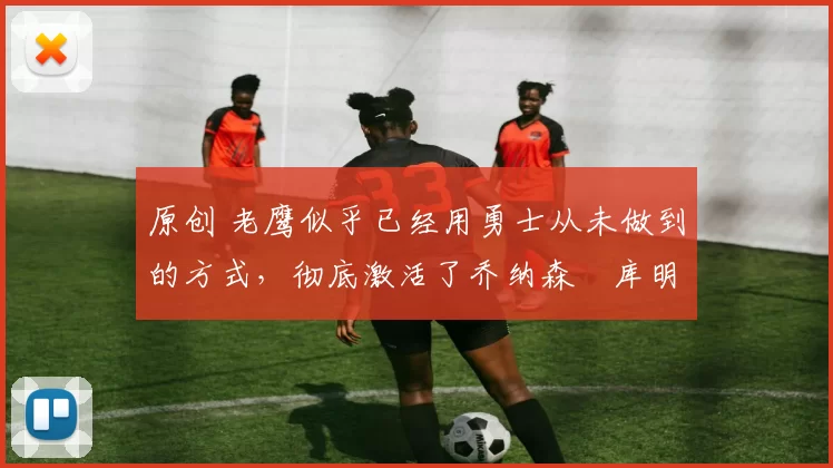 原创 老鹰似乎已经用勇士从未做到的方式,彻底激活了乔纳森・库明加