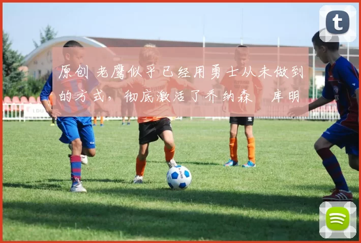 原创 老鹰似乎已经用勇士从未做到的方式，彻底激活了乔纳森・库明加