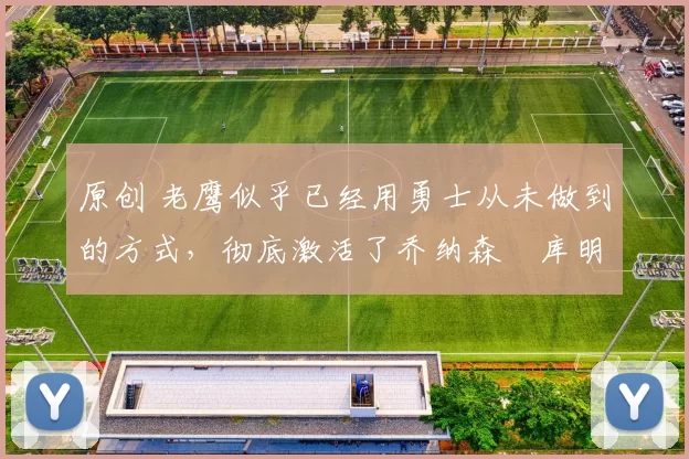 原创 老鹰似乎已经用勇士从未做到的方式，彻底激活了乔纳森・库明加