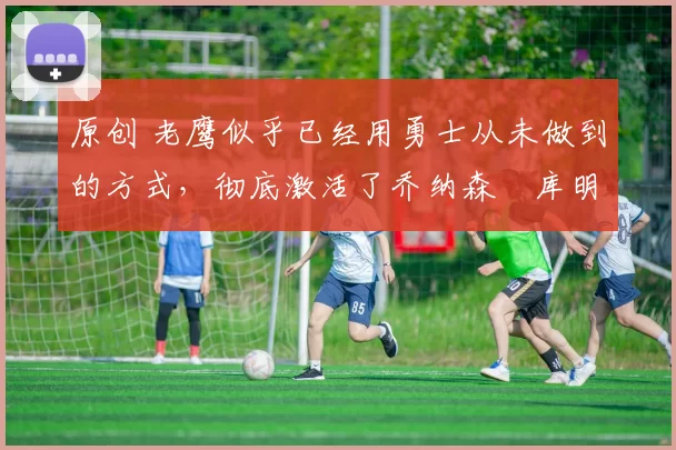 原创 老鹰似乎已经用勇士从未做到的方式,彻底激活了乔纳森・库明加