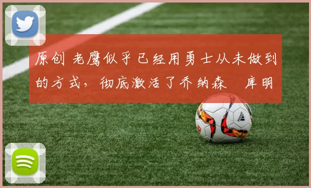 原创 老鹰似乎已经用勇士从未做到的方式,彻底激活了乔纳森・库明加