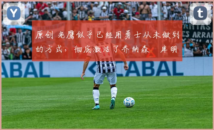 原创 老鹰似乎已经用勇士从未做到的方式,彻底激活了乔纳森・库明加