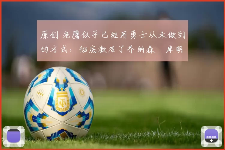 原创 老鹰似乎已经用勇士从未做到的方式，彻底激活了乔纳森・库明加