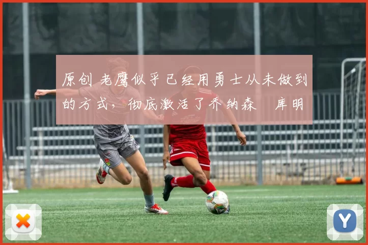 原创 老鹰似乎已经用勇士从未做到的方式，彻底激活了乔纳森・库明加