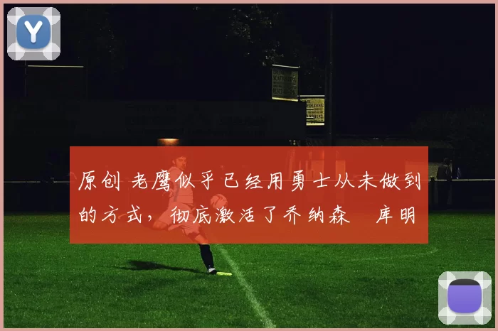 原创 老鹰似乎已经用勇士从未做到的方式，彻底激活了乔纳森・库明加