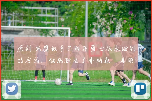 原创 老鹰似乎已经用勇士从未做到的方式,彻底激活了乔纳森・库明加