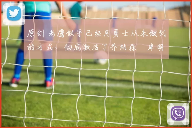 原创 老鹰似乎已经用勇士从未做到的方式，彻底激活了乔纳森・库明加